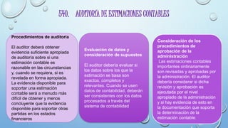 540. AUDITORÍA DE ESTIMACIONES CONTABLES
Procedimientos de auditoría
El auditor deberá obtener
evidencia suficiente apropiada
de auditoría sobre si una
estimación contable es
razonable en las circunstancias
y, cuando se requiera, si es
revelada en forma apropiada.
La evidencia disponible para
soportar una estimación
contable será a menudo más
difícil de obtener y menos
concluyente que la evidencia
disponible para soportar otras
partidas en los estados
financieros
Evaluación de datos y
consideración de supuestos
El auditor debería evaluar si
los datos sobre los que la
estimación se basa son
exactos, completos y
relevantes. Cuando se usen
datos de contabilidad, deberán
ser consistentes con los datos
procesados a través del
sistema de contabilidad
Consideración de los
procedimientos de
aprobación de la
administración
Las estimaciones contables
importantes ordinariamente
son revisadas y aprobadas por
la administración. El auditor
debería considerar si dicha
revisión y aprobación es
ejecutada por el nivel
apropiado de la administración
y si hay evidencia de esto en
la documentación que soporta
la determinación de la
estimación contable.
 