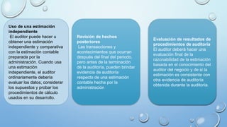 Uso de una estimación
independiente
El auditor puede hacer u
obtener una estimación
independiente y comparativa
con la estimación contable
preparada por la
administración. Cuando usa
una estimación
independiente, el auditor
ordinariamente debería
evaluar los datos, considerar
los supuestos y probar los
procedimientos de cálculo
usados en su desarrollo.
Revisión de hechos
posteriores
Las transacciones y
acontecimientos que ocurran
después del final del periodo,
pero antes de la terminación
de la auditoría, pueden brindar
evidencia de auditoría
respecto de una estimación
contable hecha por la
administración
Evaluación de resultados de
procedimientos de auditoría
El auditor deberá hacer una
evaluación final de la
razonabilidad de la estimación
basada en el conocimiento del
auditor del negocio y de si la
estimación es consistente con
otra evidencia de auditoría
obtenida durante la auditoría.
 
