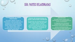 550. PARTES RELACIONADAS
Transacciones con partes
relacionadas
El auditor deberá revisar la
información proporcionada por los
directores y la administración
identificando transacciones de
partes relacionadas y debería
estar alerta sobre otras
transacciones importantes con
partes relacionadas.
Examen de transacciones con
partes relacionadas identificada
Al examinar las transacciones con
partes relacionadas identificadas,
el auditor deberá obtener
suficiente evidencia de auditoría
sobre si estas transacciones han
sido registradas y reveladas en
forma apropiada.
Representaciones de la
administración
El auditor deberá obtener de la
administración una representación por
escrito concerniente a:
la integridad de la información
proporcionada respecto de la
identificación de las partes relacionadas
que las revelaciones de las
transacciones con partes relacionadas
en los estados financieros son
adecuadas.
 