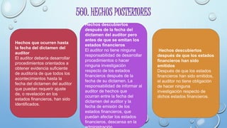560. HECHOS POSTERIORES
Hechos que ocurren hasta
la fecha del dictamen del
auditor
El auditor debería desarrollar
procedimientos orientados a
obtener evidencia suficiente
de auditoría de que todos los
acontecimientos hasta la
fecha del dictamen del auditor
que puedan requerir ajuste
de, o revelación en los
estados financieros, han sido
identificados.
Hechos descubiertos
después de la fecha del
dictamen del auditor pero
antes de que se emitan los
estados financieros
El auditor no tiene ninguna
responsabilidad de desarrollar
procedimientos o hacer
ninguna investigación
respecto de los estados
financieros después de la
fecha de su dictamen. La
responsabilidad de informar al
auditor de hechos que
ocurran entre la fecha del
dictamen del auditor y la
fecha de emisión de los
estados financieros, que
puedan afectar los estados
financieros, descansa en la
Hechos descubiertos
después de que los estados
financieros han sido
emitidos
Después de que los estados
financieros han sido emitidos,
el auditor no tiene obligación
de hacer ninguna
investigación respecto de
dichos estados financieros.
 