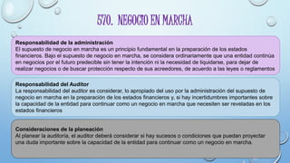 570. NEGOCIO EN MARCHA
Responsabilidad de la administración
El supuesto de negocio en marcha es un principio fundamental en la preparación de los estados
financieros. Bajo el supuesto de negocio en marcha, se considera ordinariamente que una entidad continúa
en negocios por el futuro predecible sin tener la intención ni la necesidad de liquidarse, para dejar de
realizar negocios o de buscar protección respecto de sus acreedores, de acuerdo a las leyes o reglamentos
Responsabilidad del Auditor
La responsabilidad del auditor es considerar, lo apropiado del uso por la administración del supuesto de
negocio en marcha en la preparación de los estados financieros y, si hay incertidumbres importantes sobre
la capacidad de la entidad para continuar como un negocio en marcha que necesiten ser reveladas en los
estados financieros
Consideraciones de la planeación
Al planear la auditoría, el auditor deberá considerar si hay sucesos o condiciones que puedan proyectar
una duda importante sobre la capacidad de la entidad para continuar como un negocio en marcha.
 