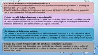Conclusión sobre la evaluación de la administración
El auditor deberá concluir sobre la evaluación de la administración sobre la capacidad de la entidad para
continuar como un negocio en marcha.
El auditor deberá considerar el mismo periodo que el usado por la administración al hacer su evaluación
bajo el marco conceptual de información financiera
Período más allá de la evaluación de la administración
El auditor deberá interrogar a la administración sobre su conocimiento de sucesos o condiciones más allá
del periodo de evaluación usado por la administración que puedan proyectar dudas importantes sobre la
capacidad de la entidad para continuar como un negocio en marcha.
Conclusiones y dictamen de auditoría
Con base en la evidencia de auditoría obtenida, el auditor deberá determinar si, a juicio del auditor, existe
una incertidumbre importante relacionada a sucesos o condiciones que por sí solos o en agregado, puedan
proyectar una duda importante sobre la capacidad de la entidad para continuar como un negocio en marcha.
Falta de disposición de la administración para hacer o extender su evaluación
Si la administración no está dispuesta a hacer o extender su evaluación cuando se lo pide el auditor, el
auditor deberá considerar la necesidad de modificar su dictamen como resultado de la limitación en el
alcance de su trabajo.
 