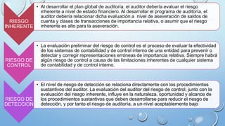 RIESGO
INHERENTE
• Al desarrollar el plan global de auditoría, el auditor debería evaluar el riesgo
inherente a nivel de estado financiero. Al desarrollar el programa de auditoría, el
auditor debería relacionar dicha evaluación a nivel de aseveración de saldos de
cuenta y clases de transacciones de importancia relativa, o asumir que el riesgo
inherente es alto para la aseveración.
RIESGO DE
CONTROL
• La evaluación preliminar del riesgo de control es el proceso de evaluar la efectividad
de los sistemas de contabilidad y de control interno de una entidad para prevenir o
detectar y corregir representaciones erróneas de importancia relativa. Siempre habrá
algún riesgo de control a causa de las limitaciones inherentes de cualquier sistema
de contabilidad y de control interno.
RIESGO DE
DETECCION
• El nivel de riesgo de detección se relaciona directamente con los procedimientos
sustantivos del auditor. La evaluación del auditor del riesgo de control, junto con la
evaluación del riesgo inherente, influye en la naturaleza, oportunidad y alcance de
los procedimientos sustantivos que deben desarrollarse para reducir el riesgo de
detección, y por tanto el riesgo de auditoría, a un nivel aceptablemente bajo
 