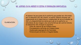 401. AUDITORIA EN UN AMBIENTE DE SISTEMA DE INFORMACION COMPUTARIZADA
PLANEACION
Al planear las porciones de la auditoría que pueden ser afectadas
por el ambiente SIC del cliente, el auditor debería obtener una
comprensión de la importancia y complejidad de las actividades de
SIC y la disponibilidad de datos para uso en la auditoría. La
naturaleza de los riesgos y las características del control interno
en ambientes SIC incluyen lo siguiente:
• Falta de rastros de las transacciones.
• Procesamiento uniforme de transacciones.
• Inadecuada segregación de funciones.
• Potencial para errores e irregularidades.
 