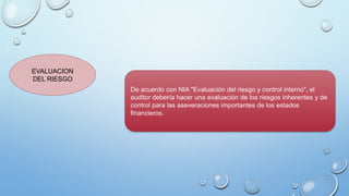 EVALUACION
DEL RIESGO
De acuerdo con NIA "Evaluación del riesgo y control interno", el
auditor debería hacer una evaluación de los riesgos inherentes y de
control para las aseveraciones importantes de los estados
financieros.
 