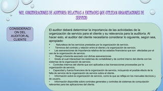 402. CONSIDERACIONES DE AUDITORÍA RELATIVAS A ENTIDADES QUE UTILIZAN ORGANIZACIONES DE
SERVICIO
CONSIDERACI
ON DEL
AUDITOR AL
CLIENTE
El auditor deberá determinar la importancia de las actividades de la
organización de servicio para el cliente y su relevancia para la auditoría. Al
hacer esto, el auditor del cliente necesitaría considerar lo siguiente, según sea,
apropiado:
• Naturaleza de los servicios prestados por la organización de servicio.
• Términos del contrato y relación entre el cliente y la organización de servicio.
• Las aseveraciones de importancia relativa de los estados financieros que son afectadas por el
uso de la organización de servicio.
• Riesgo inherente asociado con dichas aseveraciones
• Grado al cual interactúan los sistemas de contabilidad y de control interno del cliente con los
sistemas de la organización de servicio.
• Controles internos del cliente que son aplicados a las transacciones procesadas por la
organización de servicio.
• Capacidad y fuerza financiera de la organización de servicio, incluyendo el posible efecto de la
falta de servicio de la organización de servicio sobre el cliente.
• Información sobre la organización de servicio, como la que se refleja en los manuales técnicos y
de usuario.
• Información disponible sobre controles generales y controles de sistemas de computación
relevantes para las aplicaciones del cliente.
 