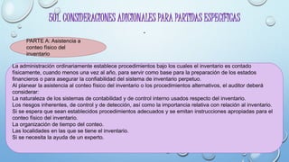 501. CONSIDERACIONES ADICIONALES PARA PARTIDAS ESPECÍFICAS
.
PARTE A: Asistencia a
conteo físico del
inventario
La administración ordinariamente establece procedimientos bajo los cuales el inventario es contado
físicamente, cuando menos una vez al año, para servir como base para la preparación de los estados
financieros o para asegurar la confiabilidad del sistema de inventario perpetuo.
Al planear la asistencia al conteo físico del inventario o los procedimientos alternativos, el auditor deberá
considerar:
La naturaleza de los sistemas de contabilidad y de control interno usados respecto del inventario.
Los riesgos inherentes, de control y de detección, así como la importancia relativa con relación al inventario.
Si se espera que sean establecidos procedimientos adecuados y se emitan instrucciones apropiadas para el
conteo físico del inventario.
La organización de tiempo del conteo.
Las localidades en las que se tiene el inventario.
Si se necesita la ayuda de un experto.
 