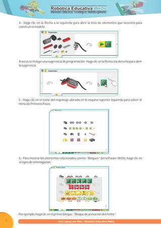 Robótica Educativa WeDo
                             Materiales Didácticos Tecnológicos Multidisciplinarios

    4.- Haga clic en la flecha a la izquierda para abrir la lista de elementos que necesita para
    construir el modelo.




    A veces se incluye una sugerencia de programación. Haga clic en la flecha a la derecha para abrir
    la sugerencia.




    5.- Haga clic en el ícono del engranaje ubicado en la esquina superior izquierda para volver al
    menú de Primeros Pasos.




    6.- Para mostrar los elementos relacionados con los “Bloques” del software WeDo, haga clic en
    el signo de interrogación.




    Por ejemplo, haga clic en el primer bloque: “Bloque de activación del motor”.

7                        Programa U Laptop por Niño - Robótica Educativa WeDo
                                  una
 