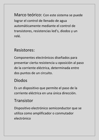 Marco teórico: Con este sistema se puede
lograr el control de llenado de agua
automáticamente mediante el control de
transistores, resistencias led’s, diodos y un
relé.
Resistores:
Componentes electrónicos diseñados para
presentar cierta resistencia u oposición al paso
de la corriente eléctrica, determinada entre
dos puntos de un circuito.
Diodos
Es un dispositivo que permite el paso de la
corriente eléctrica en una única dirección.
Transistor
Dispositivo electrónico semiconductor que se
utiliza como amplificador o conmutador
electrónico
 