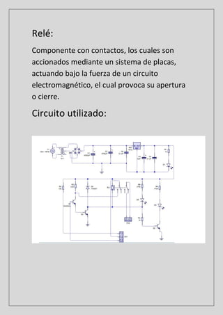 Relé:
Componente con contactos, los cuales son
accionados mediante un sistema de placas,
actuando bajo la fuerza de un circuito
electromagnético, el cual provoca su apertura
o cierre.
Circuito utilizado:
 
