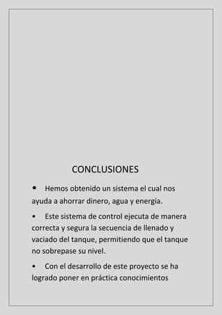 CONCLUSIONES
• Hemos obtenido un sistema el cual nos
ayuda a ahorrar dinero, agua y energía.
• Este sistema de control ejecuta de manera
correcta y segura la secuencia de llenado y
vaciado del tanque, permitiendo que el tanque
no sobrepase su nivel.
• Con el desarrollo de este proyecto se ha
logrado poner en práctica conocimientos
 
