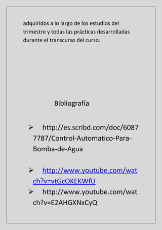 adquiridos a lo largo de los estudios del
trimestre y todas las prácticas desarrolladas
durante el transcurso del curso.
Bibliografía
 http://es.scribd.com/doc/6087
7787/Control-Automatico-Para-
Bomba-de-Agua
 http://www.youtube.com/wat
ch?v=vtGcOKEKWfU
 http://www.youtube.com/wat
ch?v=E2AHGXNxCyQ
 