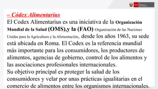 – Códex Alimentarius
El Codex Alimentarius es una iniciativa de la Organización
Mundial de la Salud (OMS),y la (FAO) Organización de las Naciones
Unidas para la Agricultura y la Alimentación, desde los años 1963, su sede
está ubicada en Roma. El Codex es la referencia mundial
más importante para los consumidores, los productores de
alimentos, agencias de gobierno, control de los alimentos y
las asociaciones profesionales internacionales.
Su objetivo principal es proteger la salud de los
consumidores y velar por unas prácticas igualitarias en el
comercio de alimentos entre los organismos internacionales.
 