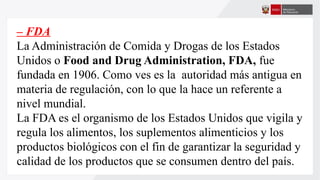– FDA
La Administración de Comida y Drogas de los Estados
Unidos o Food and Drug Administration, FDA, fue
fundada en 1906. Como ves es la autoridad más antigua en
materia de regulación, con lo que la hace un referente a
nivel mundial.
La FDA es el organismo de los Estados Unidos que vigila y
regula los alimentos, los suplementos alimenticios y los
productos biológicos con el fin de garantizar la seguridad y
calidad de los productos que se consumen dentro del país.
 
