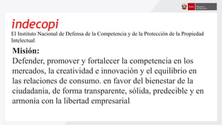 indecopi
El Instituto Nacional de Defensa de la Competencia y de la Protección de la Propiedad
Intelectual,
Misión:
Defender, promover y fortalecer la competencia en los
mercados, la creatividad e innovación y el equilibrio en
las relaciones de consumo. en favor del bienestar de la
ciudadanía, de forma transparente, sólida, predecible y en
armonía con la libertad empresarial.
 