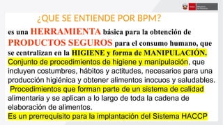 ¿QUE SE ENTIENDE POR BPM?
es una HERRAMIENTA básica para la obtención de
PRODUCTOS SEGUROS para el consumo humano, que
se centralizan en la HIGIENE y forma de MANIPULACIÓN.
Conjunto de procedimientos de higiene y manipulación, que
incluyen costumbres, hábitos y actitudes, necesarios para una
producción higiénica y obtener alimentos inocuos y saludables.
Procedimientos que forman parte de un sistema de calidad
alimentaria y se aplican a lo largo de toda la cadena de
elaboración de alimentos.
Es un prerrequisito para la implantación del Sistema HACCP
 