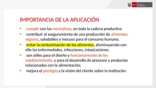 IMPORTANCIA DE LA APLICACIÓN
cumplir con las normativas, en toda la cadena productiva
contribuir al aseguramiento de una producción de alimentos
seguros, saludables e inocuos para el consumo humano.
evitar la contaminación de los alimentos, disminuyendo con
ello las enfermedades, infecciones, intoxicaciones.
son útiles para el diseño y funcionamiento de los
establecimiento, y para el desarrollo de procesos y productos
relacionados con la alimentación.
mejora el prestigio y la visión del cliente sobre la institución
 