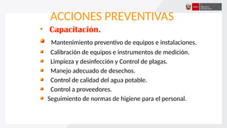 ACCIONES PREVENTIVAS
Capacitación.
Mantenimiento preventivo de equipos e instalaciones.
Calibración de equipos e instrumentos de medición.
Limpieza y desinfección y Control de plagas.
Manejo adecuado de desechos.
Control de calidad del agua potable.
Control a proveedores.
Seguimiento de normas de higiene para el personal.
 