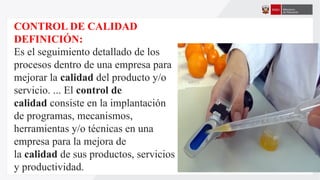 CONTROL DE CALIDAD
DEFINICIÓN:
Es el seguimiento detallado de los
procesos dentro de una empresa para
mejorar la calidad del producto y/o
servicio. ... El control de
calidad consiste en la implantación
de programas, mecanismos,
herramientas y/o técnicas en una
empresa para la mejora de
la calidad de sus productos, servicios
y productividad.
 