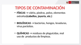 TIPOS DE CONTAMINACIÓN
• FÍSICAS → vidrio, piedras, polvo, elementos
extraños(cabellos, joyería, etc.)
• BIOLÓGICAS → bacterias, hongos, levaduras,
virus,parásitos.
• QUÍMICAS → residuos de plaguicidas, mal
uso de productos de limpieza.
 