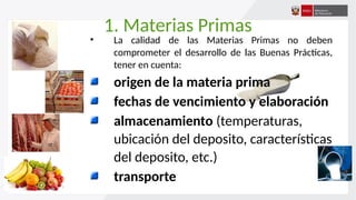 1. Materias Primas
• La calidad de las Materias Primas no deben
comprometer el desarrollo de las Buenas Prácticas,
tener en cuenta:
origen de la materia prima
fechas de vencimiento y elaboración
almacenamiento (temperaturas,
ubicación del deposito, características
del deposito, etc.)
transporte
 