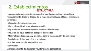 2. Establecimientos
•ESTRUCTURA
•La pauta principal consiste en garantizar que las operaciones se realicen
higiénicamente desde la llegada de la materia prima hasta obtener el producto
terminado.
Ubicación del establecimiento
Materiales utilizados para la construcción
Separaciones entre sectores dentro del establecimiento
Provisión de agua potable y desagües adecuados
Materiales de los equipos y utensilios para la manipulación de alimentos
Condiciones de las superficies de trabajo.
Iluminación e instalaciones eléctricas
Ventilación
Almacenamiento de desechos y sustancias no comestibles
 