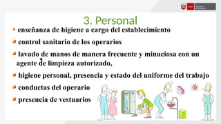 3. Personal
•
enseñanza de higiene a cargo del establecimiento
control sanitario de los operarios
lavado de manos de manera frecuente y minuciosa con un
agente de limpieza autorizado,
higiene personal, presencia y estado del uniforme del trabajo
conductas del operario
presencia de vestuarios
 