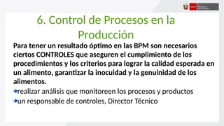 6. Control de Procesos en la
Producción
Para tener un resultado óptimo en las BPM son necesarios
ciertos CONTROLES que aseguren el cumplimiento de los
procedimientos y los criterios para lograr la calidad esperada en
un alimento, garantizar la inocuidad y la genuinidad de los
alimentos.
realizar análisis que monitoreen los procesos y productos
un responsable de controles, Director Técnico
 