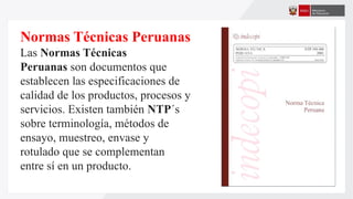 Normas Técnicas Peruanas
Las Normas Técnicas
Peruanas son documentos que
establecen las especificaciones de
calidad de los productos, procesos y
servicios. Existen también NTP´s
sobre terminología, métodos de
ensayo, muestreo, envase y
rotulado que se complementan
entre sí en un producto.
 