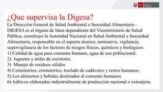 ¿Que supervisa la Digesa?
La Dirección General de Salud Ambiental e Inocuidad Alimentaria -
DIGESA es el órgano de línea dependiente del Viceministerio de Salud
Pública, constituye la Autoridad Nacional en Salud Ambiental e Inocuidad
Alimentaria, responsable en el aspecto técnico, normativo, vigilancia,
supervigilancia de los factores de riesgos físicos, químicos y biológicos.
1) Calidad de agua para consumo humano, agua de uso poblacional.
2) Juguetes y útiles de escritorio;
3) Manejo de residuos sólidos
4) Cementerios; crematorios; traslado de cadáveres y restos humanos;
5) Los alimentos y bebidas destinados al consumo humanos.
6) Aditivos elaborados industrialmente de producción nacional o extranjera.
 