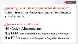 ¿Quién regula la industria alimentaria del mundo?
Existen tres autoridades que regulan los alimentos
a nivel mundial.
¿Quieres saber cuáles son?
•El Códex Alimentarius
•La FDA Administración de Medicamentos y Alimentos
•La EFSA La Autoridad Europea de Seguridad Alimentaria
 
