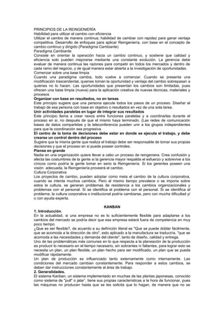 PRINCIPIOS DE LA REINGENIERÍA
Habilidad para utilizar el cambio con eficiencia
Utilizar el cambio de manera continua; habilidad de cambiar con rapidez para ganar ventaja
competitiva. Desarrollo de enfoques para aplicar Reingeniería, con base en el concepto de
cambio continuo y dirigido (Paradigma Cambiante)
Paradigma Cambiante
Consiste en orientar la operación hacia un cambio continuo, y sostiene que calidad y
eficiencia solo pueden mejorarse mediante una constante evolución. La gerencia debe
evaluar de manera continua las razones para competir en todos los mercados y dentro de
cada ramo del negocio, y de igual manera estar abierta a la investigación de oportunidades.
Comenzar sobre una base limpia
Cuando una paradigma cambia, todo vuelve a comenzar. Cuando se presenta una
modificación trascendental, quienes toman la oportunidad y ventaja del cambio sobrepasan a
quienes no lo hacen. Las oportunidades que presentan los cambios son limitadas, pues
ofrecen una base limpia (nueva) para la aplicación creativa de nuevas técnicas, materiales y
procesos
Organizar con base en resultados, no en tareas
Este principio sugiere que una persona ejecute todos los pasos de un proceso. Diseñar el
trabajo de esa persona con base en objetivo o resultados en vez de una sola tarea.
Unir actividades paralelas en lugar de integrar sus resultados
Este principio llama a crear nexos entre funciones paralelas y a coordinarlas durante el
proceso en si, no después de que el mismo haya terminado. (Las redes de comunicación
bases de datos compartidas y la teleconferencia pueden unir a los grupos independientes
para que la coordinación sea progresiva.
El centro de la toma de decisiones debe estar en donde se ejecuta el trabajo, y debe
crearse un control dentro del proceso
Sugiere que la misma gente que realiza el trabajo debe ser responsable de tomar sus propias
decisiones y que el proceso en si puede poseer controles.
Piense en grande
Nadie en una organización quiere llevar a cabo un proceso de reingeniera. Crea confusión y
afecta las costumbres de la gente si la gerencia mayor respalda el esfuerzo y sobrevive a los
cínicos como podría la gente tomar en serio la Reingeniería. Si los gerentes poseen una
visión adecuada, la Reingeniería proveerá el cambio.
Cultura Corporativa
Los proyectos de cambio, pueden adoptar como meta el cambio de la cultura corporativa,
cuando se intenta muchos cambios. Pero al mismo tiempo prevalece o se impone sobre
estos la cultura, se generan problemas de resistencia a los cambios organizacionales y
problemas con el personal. Si se identifica el problema con el personal. Si se identifica el
problema, la cultura corporativa o institucional podría cambiarse, pero con mucha dificultad y/
o con ayuda experta.

                                           KANBAN
1. Introducción.
En la actualidad, si una empresa no es lo suficientemente flexible para adaptarse a los
cambios del mercado se podría decir que esa empresa estará fuera de competencia en muy
poco tiempo.
¿Que es ser flexible?, de acuerdo a su definición literal es "Que se puede doblar fácilmente,
que se acomoda a la dirección de otro", esto aplicado a la manufactura se traduciría, "que se
acomoda a las necesidades y demanda del cliente", tanto de diseño, calidad y entrega.
Uno de las problemáticas más comunes en lo que respecta a la planeación de la producción
es producir lo necesario en el tiempo necesario, sin sobrantes ni faltantes, para lograr esto se
necesita un plan, un plan flexible, un plan hecho para ser modificado, un plan que se pueda
modificar rápidamente.
Un plan de producción es influenciado tanto externamente como internamente. Las
condiciones del mercado cambian constantemente. Para responder a estos cambios, se
deben dar instrucciones constantemente al área de trabajo.
2. Generalidades.
El sistema Kanban, un sistema implementado en muchas de las plantas japonesas, conocido
como sistema de "pull" o jalar1, tiene sus propias características a la hora de funcionar, pues
las máquinas no producen hasta que se les solicita que lo hagan, de manera que no se
 