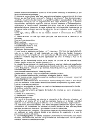 generan inventarios innecesarios que quizá al final queden varados y no se vendan, ya que
serían excedentes de producción.
El sistema de producción de "jalar" está soportado por el kanban, una metodología de origen
japonés que significa "tarjeta numerada" o "tarjeta de identificación". Esta técnica sirve para
cumplir los requerimientos de material en un patrón basado en las necesidades de producto
terminado o embarques, que son los generadores de la tarjeta de kanban, y que se enviarían
directamente a las máquinas inyectoras para que procesen solamente la cantidad requerida.
A cada pieza le corresponde un contenedor vacío y una tarjeta, en la que se especifica la
referencia (máquina, descripción de pieza, etcétera), así como la cantidad de piezas que ha
de esperar cada contenedor para ser llenado antes de ser trasladado a otra estación de
trabajo,                   por                 citar                 un                ejemplo.
Como regla, todos y cada uno de los procesos deberán ir acompañados de su tarjeta
kanban.
El sistema Kanban funciona bajo ciertos principios, que son los que a continuación se
enumeran:
Eliminación de desperdicios.
Mejora continua
Participación plena del personal
Flexibilidad de la mano de obra.
Organización y visibilidad
Definiciones del sistema Kanban.
Es muy común la asociación de Kanban = JIT 2 o Kanban = CONTROL DE INVENTARIOS,
esto no es cierto, pero si está relacionado con estos términos, Kanban funcionará
efectivamente en combinación con otros elementos de JIT, tales como calendarización de
producción mediante etiquetas, buena organización del área de trabajo y flujo de la
producción.
Kanban es una herramienta basada en la manera de funcionar de los supermercados.
Kanban significa en japonés "etiqueta de instrucción".
La etiqueta Kanban contiene información que sirve como orden de trabajo, esta es su función
principal, en otras palabras, es un dispositivo de dirección automático que nos da información
acerca de qué se va a producir, en que cantidad, mediante que medios, y como transportarlo.
Funciones de Kanban.
Básicamente Kanban nos servirá para lo siguiente:
Poder empezar cualquier operación estándar en cualquier momento.
Dar instrucciones basados en las condiciones actuales del área de trabajo.
Prevenir que se agregue trabajo innecesario a aquellas ordenes ya empezadas y prevenir el
exceso de papeleo innecesario.
Otra función de Kanban es la de movimiento de material, la etiqueta Kanban se debe mover
junto con el material, si esto se lleva a cabo correctamente se lograrán los siguientes puntos:
Eliminación de la sobreproducción.
Prioridad en la producción, el Kanban con mas importancia se pone primero que los demás.
Se facilita el control del material.
Pero son dos las funciones principales de Kanban, las mismas que serán analizadas a
continuación:
El control de la producción; y,
La mejora de los procesos.
Control de la producción.
Por control de la producción se entiende la integración de los diferentes procesos y el
desarrollo de un sistema JIT en la cual los materiales llegaran en el tiempo y cantidad
requerida en las diferentes etapas de la fábrica y si es posible incluyendo a los proveedores.
Los productores japoneses tienden a estar menos integrados verticalmente, dejando muchas
actividades a sus proveedores, y a mantener un número pequeño de ellos. Esto es posible
gracias a las relaciones duraderas y de cooperación que son mantenidas.
En el ámbito operativo, pequeñas y frecuentes entregas son la clave del sistema, y pueden
ser realizadas sin coste adicional debido a las relaciones de cooperación y el uso de
proveedores próximos a la planta.
La proximidad geográfica, por lo tanto, parece ser un elemento muy importante, pues mejora
el control, la comunicación, el coste y la puntualidad de las transacciones, lo cual permite
mantener inventarios de entrada mínimos.
 