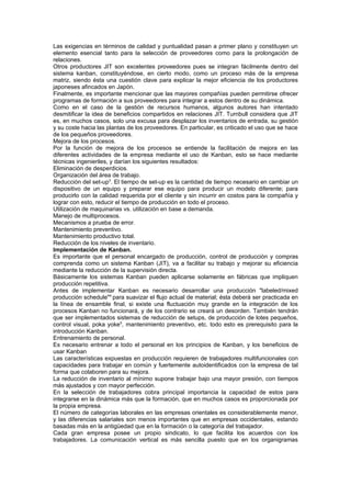 Las exigencias en términos de calidad y puntualidad pasan a primer plano y constituyen un
elemento esencial tanto para la selección de proveedores como para la prolongación de
relaciones.
Otros productores JIT son excelentes proveedores pues se integran fácilmente dentro del
sistema kanban, constituyéndose, en cierto modo, como un proceso más de la empresa
matriz, siendo ésta una cuestión clave para explicar la mejor eficiencia de los productores
japoneses afincados en Japón.
Finalmente, es importante mencionar que las mayores compañías pueden permitirse ofrecer
programas de formación a sus proveedores para integrar a estos dentro de su dinámica.
Como en el caso de la gestión de recursos humanos, algunos autores han intentado
desmitificar la idea de beneficios compartidos en relaciones JIT. Turnbull considera que JIT
es, en muchos casos, solo una excusa para desplazar los inventarios de entrada, su gestión
y su coste hacia las plantas de los proveedores. En particular, es criticado el uso que se hace
de los pequeños proveedores.
Mejora de los procesos.
Por la función de mejora de los procesos se entiende la facilitación de mejora en las
diferentes actividades de la empresa mediante el uso de Kanban, esto se hace mediante
técnicas ingenieriles, y darían los siguientes resultados:
Eliminación de desperdicios.
Organización del área de trabajo.
Reducción del set-up3. El tiempo de set-up es la cantidad de tiempo necesario en cambiar un
dispositivo de un equipo y preparar ese equipo para producir un modelo diferente; para
producirlo con la calidad requerida por el cliente y sin incurrir en costos para la compañía y
lograr con esto, reducir el tiempo de producción en todo el proceso.
Utilización de maquinarias vs. utilización en base a demanda.
Manejo de multiprocesos.
Mecanismos a prueba de error.
Mantenimiento preventivo.
Mantenimiento productivo total.
Reducción de los niveles de inventario.
Implementación de Kanban.
Es importante que el personal encargado de producción, control de producción y compras
comprenda como un sistema Kanban (JIT), va a facilitar su trabajo y mejorar su eficiencia
mediante la reducción de la supervisión directa.
Básicamente los sistemas Kanban pueden aplicarse solamente en fábricas que impliquen
producción repetitiva.
Antes de implementar Kanban es necesario desarrollar una producción "labeled/mixed
producción schedule"4 para suavizar el flujo actual de material; ésta deberá ser practicada en
la línea de ensamble final, si existe una fluctuación muy grande en la integración de los
procesos Kanban no funcionará, y de los contrario se creará un desorden. También tendrán
que ser implementados sistemas de reducción de setups, de producción de lotes pequeños,
control visual, poka yoke5, mantenimiento preventivo, etc. todo esto es prerequisito para la
introducción Kanban.
Entrenamiento de personal.
Es necesario entrenar a todo el personal en los principios de Kanban, y los beneficios de
usar Kanban
Las características expuestas en producción requieren de trabajadores multifuncionales con
capacidades para trabajar en común y fuertemente autoidentificados con la empresa de tal
forma que colaboren para su mejora.
La reducción de inventario al mínimo supone trabajar bajo una mayor presión, con tiempos
más ajustados y con mayor perfección.
En la selección de trabajadores cobra principal importancia la capacidad de estos para
integrarse en la dinámica más que la formación, que en muchos casos es proporcionada por
la propia empresa.
El número de categorías laborales en las empresas orientales es considerablemente menor,
y las diferencias salariales son menos importantes que en empresas occidentales, estando
basadas más en la antigüedad que en la formación o la categoría del trabajador.
Cada gran empresa posee un propio sindicato, lo que facilita los acuerdos con los
trabajadores. La comunicación vertical es más sencilla puesto que en los organigramas
 