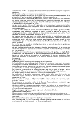 existen menos niveles y los propios directivos están más acostumbrados a pisar las plantas
de trabajo.
Identificación y aplicación en componentes problemas.
Las plantas japonesas establecidas en occidente han sido vistas como los embajadores de la
producción JIT que han probado la adaptabilidad del sistema a occidente.
Los éxitos de plantas tales como Nummi6 en los Estados Unidos, establecida conjuntamente
por Toyota y General Motors pero fundamentalmente bajo control japonés, son utilizados
como ejemplos en contra de aquellos que alegan la existencia de fuertes barreras culturales
a la implementación de JIT fuera de Japón.
Aunque es claro que los sistemas JIT implantados por empresas japonesas en occidente han
rendido importantes resultados, en general, estas no han alcanzado los mismos niveles que
sus filiales en Japón.
A pesar de éxitos como el de Nummi, parecen existir barreras que impiden igualar el nivel de
implantación y los resultados obtenidos en Japón. Es más, la apertura de Nummi, por
ejemplo, parece haber estado rodeada de circunstancias especiales que podrían haber
generado un entorno óptimo para la adaptación de JIT.
La especial atención por parte del sector automovilístico e instituciones hacia esta
experiencia piloto, la existencia de una mano de obra escarmentada por previas experiencias
con General Motors o la crisis en la industria automovilística americana en los 80, son
características que podrían haber fomentado una atmósfera de cooperación de todas las
partes implicadas.
De hecho, una vez pasado el inicial protagonismo, se comentó de algunos problemas
laborales surgidos en la planta.
Aunque especial atención ha sido puesta en el sector automovilístico y en la experiencia
americana, la presencia Japonesa en el exterior cubre otras muchas industrias y se extiende
por todo el mundo.
Es difícil encontrar en la literatura ejemplos de plantas funcionando igual que en Japón. Dado
que se cuenta con la experiencia de directivos formados en plantas similares de este país,
parece no haber problema en cuanto a la implantación de técnicas productivas. Las
principales diferencias se encuentran en el área de recursos humanos y relaciones con
proveedores.
Reglas de kanban.
El Kanban como un sistema de mejoramiento de la productividad.
En la actualidad, la necesidad de producir eficientemente sin causar trastornos ni retrasos en
la entrega de un producto determinado es un factor de suma importancia para las empresas
que desean permanecer activas en un mercado como el actual, que exige respuestas rápidas
y cumplimientos en calidad, cantidad y tiempos de entrega.
Por lo tanto, la implementación de sistemas de producción más eficientes ha llegado a ser un
factor que se debe marcar como primordial por implementar en las plantas productivas.
No se debe mandar producto defectuoso a los procesos subsecuentes.
La producción de productos defectuosos implica costos tales como la inversión en
materiales, equipo y mano de obra que no va a poder ser vendida. Este es el mayor
desperdicio de todos.
Si se encuentra un defecto, se deben tomar medidas antes que todo, para prevenir que este
no vuelva a ocurrir.
En este punto es menester hablar de la llamada Autonomatización o Jidoka11, cuyo
significado en japonés es control de defectos autónomo.
La Autonomatización nunca permite que las unidades con defecto de un proceso fluyan al
siguiente proceso, deben de existir dispositivos que automáticamente detengan las maquinas
y no se produzcan mas defectos.
Lo peor no es parar el proceso, lo peor es producir artículos con defectos.
Observaciones para esta regla:
El proceso que ha producido un producto defectuoso, lo puede descubrir inmediatamente.
El problema descubierto se debe divulgar a todo el personal implicado, no se debe permitir la
recurrencia.
Los procesos subsecuentes requerirán sólo lo que es necesario.
Esto significa que el proceso subsecuente pedirá el material que necesita a los procesos
anteriores, en la cantidad necesaria y en el momento adecuado.
 