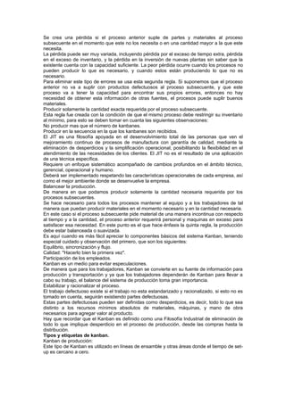 Se crea una pérdida si el proceso anterior suple de partes y materiales al proceso
subsecuente en el momento que este no los necesita o en una cantidad mayor a la que este
necesita.
La pérdida puede ser muy variada, incluyendo pérdida por el exceso de tiempo extra, pérdida
en el exceso de inventario, y la pérdida en la inversión de nuevas plantas sin saber que la
existente cuenta con la capacidad suficiente. La peor pérdida ocurre cuando los procesos no
pueden producir lo que es necesario, y cuando estos están produciendo lo que no es
necesario.
Para eliminar este tipo de errores se usa esta segunda regla. Si suponemos que el proceso
anterior no va a suplir con productos defectuosos al proceso subsecuente, y que este
proceso va a tener la capacidad para encontrar sus propios errores, entonces no hay
necesidad de obtener esta información de otras fuentes, el procesos puede suplir buenos
materiales.
Producir solamente la cantidad exacta requerida por el proceso subsecuente.
Esta regla fue creada con la condición de que el mismo proceso debe restringir su inventario
al mínimo, para esto se deben tomar en cuanta las siguientes observaciones:
No producir mas que el número de kanbanes.
Producir en la secuencia en la que los kanbanes son recibidos.
El JIT es una filosofía apoyada en el desenvolvimiento total de las personas que ven el
mejoramiento continuo de procesos de manufactura con garantía de calidad, mediante la
eliminación de desperdicios y la simplificación operacional, posibilitando la flexibilidad en el
atendimiento de las necesidades de los clientes. El JIT no es el resultado de una aplicación
de una técnica específica.
Requiere un enfoque sistemático acompañado de cambios profundos en el ámbito técnico,
gerencial, operacional y humano.
Deberá ser implementado respetando las características operacionales de cada empresa, así
como el mejor ambiente donde se desenvuelve la empresa.
Balancear la producción.
De manera en que podamos producir solamente la cantidad necesaria requerida por los
procesos subsecuentes.
Se hace necesario para todos los procesos mantener al equipo y a los trabajadores de tal
manera que puedan producir materiales en el momento necesario y en la cantidad necesaria.
En este caso si el proceso subsecuente pide material de una manera incontinua con respecto
al tiempo y a la cantidad, el proceso anterior requerirá personal y maquinas en exceso para
satisfacer esa necesidad. En este punto es el que hace énfasis la quinta regla, la producción
debe estar balanceada o suavizada.
Es aquí cuando es más fácil apreciar lo componentes básicos del sistema Kanban, teniendo
especial cuidado y observación del primero, que son los siguientes:
Equilibrio, sincronización y flujo.
Calidad: "Hacerlo bien la primera vez".
Participación de los empleados.
Kanban es un medio para evitar especulaciones.
De manera que para los trabajadores, Kanban se convierte en su fuente de información para
producción y transportación y ya que los trabajadores dependerán de Kanban para llevar a
cabo su trabajo, el balance del sistema de producción toma gran importancia.
Estabilizar y racionalizar el proceso.
El trabajo defectuoso existe si el trabajo no esta estandarizado y racionalizado, si esto no es
tomado en cuenta, seguirán existiendo partes defectuosas.
Estas partes defectuosas pueden ser definidas como desperdicios, es decir, todo lo que sea
distinto a los recursos mínimos absolutos de materiales, máquinas, y mano de obra
necesarios para agregar valor al producto.
Hay que recordar que el Kanban es definido como una Filosofía Industrial de eliminación de
todo lo que implique desperdicio en el proceso de producción, desde las compras hasta la
distribución.
Tipos y etiquetas de kanban.
Kanban de producción:
Este tipo de Kanban es utilizado en líneas de ensamble y otras áreas donde el tiempo de set-
up es cercano a cero.
 