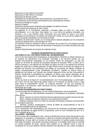 Reducción en los niveles de inventario.
Reducción en WIP (Work in Process).
Reducción de tiempos caídos.
Flexibilidad en la calendarización de la producción y la producción en sí.
El rompimiento de las barreras administrativas son archivadas por Kanban.
Promueve el trabajo en equipo.
Mejora la Calidad.
Incentiva la Autonomación (Decisión del trabajador de detener la línea).
Cómo circulan los kanbanes: El caso Toyota.
Los gigantes en la manufactura Japonesa y Coreana deben su éxito no a una mejor
administración, no a una labor más barata, no a una forma de gobierno favorable a la
industria y no a una industria mejor financiada, sino que deben su éxito a una mejor
tecnología de manufactura; y el sistema de producción Toyota, es a uno de los cuales les ha
dado esa ventaja competitiva en el mercado mundial.
El sistema de producción Toyota, es un revolucionario sistema adoptado por las compañías
Japonesas después de la crisis petrolera de 1973.
La compañía Toyota lo empezó a utilizar a principios de los años 50 y el propósito principal
de este sistema es eliminar todos los elementos innecesarios en el área de producción que
incluyen:
Desde el departamento de compras de materias primas

                          UN BUEN HOUSEKEEPING EN CINCO PASOS
LAS CINCO S (5 S): LOS CINCO PASOS DEL HOUSEKEEPING
Las 5 S, los cinco pasos del housekeeping, se desarrollaron mediante un trabajo intensivo en
un contexto de manufactura. Las empresas orientadas a los servicios pueden ver con
facilidad circunstancias semejantes en sus propias "líneas de producción", ya sea que
vengan en la forma de solicitud de propuesta (request for proposal, RFP), el cierre de un
informe financiero, una solicitud de una póliza de seguro de vida o una solicitud de servicios
legales por parte de un cliente potencial. Si algún hecho activa el proceso de trabajo en la
empresa de servicios, las condiciones que existen en el proceso de trabajo complican el
trabajo innecesariamente (¿hay demasiados formatos?); impiden el avance hacia la
satisfacción del cliente (¿el volumen del contrato requiere la firma de tres funcionarios?);
impiden ciertamente la posibilidad de satisfacer al cliente (¿los gastos generales de la
empresa hacen imposible la presentación de ofertas especiales para la realización del
trabajo?).
 Como se indica en la figura 2-3, la estandarización, las 5 S (housekeeping) y a eliminaci6n
del “muda” son los tres pilares del gemba kaizen en el enfoque de sentido común y bajo
costo hacia el mejoramiento. Kaizen, en cualquier empresa –ya sea una empresa de
manufactura o de servicios-, debe comenzar con tres actividades: estandarización, 5 S y
eliminación del “muda”.
 UN BUEN HOUSEKEEPING EN CINCO PASOS
 Los cinco pasos del housekeeping, con sus nombres japoneses, son los siguientes:
 1.      Seiri: diferenciar entre elementos necesarios e innecesarios en el gemba y descargar
estos últimos.
2.      Seiton: disponer en forma ordenada todos los elementos que quedan después del seiri.
3.      Seiso: mantener limpias las máquinas y los ambientes de trabajo.
4.      Seiketsu: extender hacia uno mismo el concepto de limpieza y practicar continuamente
los tres pasos anteriores.
5.      Shitsuke: construir autodisciplina y formar el hábito de comprometerse en las 5 S
mediante el establecimiento de estándares.
 En la introducción del housekeeping, con frecuencia las empresas occidentales prefieren
utilizar equivalentes en inglés de las 5 S japonesas, como en una "Campaña de las 5 S" o
una "Campaña de las 5 C".
 Seiri (SORT - SEPARAR)
El primer paso del housekeeping, seiri, incluye la clasificación de los ítems del gemba en dos
categorías -lo necesario y lo innecesario- y eliminar o erradicar del gemba esto último. Debe
establecerse un tope sobre el número de ítems necesarios. En gemba puede encontrarse
toda clase de objetos. Una mirada minuciosa revela que en el trabajo diario sólo se necesita
un numero pequeño de estos; muchos otros objetos no se utilizaran nunca o solo se
necesitarán en un futuro distante. Gemba está lleno de máquinas sin uso, cribas, troqueles y
 