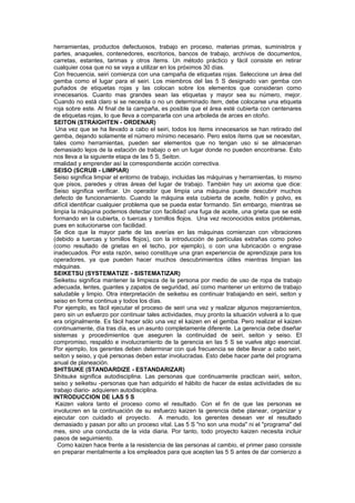 herramientas, productos defectuosos, trabajo en proceso, materias primas, suministros y
partes, anaqueles, contenedores, escritorios, bancos de trabajo, archivos de documentos,
carretas, estantes, tarimas y otros ítems. Un método práctico y fácil consiste en retirar
cualquier cosa que no se vaya a utilizar en los próximos 30 días.
Con frecuencia, seiri comienza con una campaña de etiquetas rojas. Seleccione un área del
gemba como el lugar para el seiri. Los miembros del las 5 S designado van gemba con
puñados de etiquetas rojas y las colocan sobre los elementos que consideran como
innecesarios. Cuanto mas grandes sean las etiquetas y mayor sea su número, mejor.
Cuando no está claro si se necesita o no un determinado ítem, debe colocarse una etiqueta
roja sobre este. Al final de la campaña, es posible que el área esté cubierta con centenares
de etiquetas rojas, lo que lleva a compararla con una arboleda de arces en otoño.
SEITON (STRAIGHTEN - ORDENAR)
 Una vez que se ha llevado a cabo el seiri, todos los ítems innecesarios se han retirado del
gemba, dejando solamente el número mínimo necesario. Pero estos ítems que se necesitan,
tales como herramientas, pueden ser elementos que no tengan uso si se almacenan
demasiado lejos de la estación de trabajo o en un lugar donde no pueden encontrarse. Esto
nos lleva a la siguiente etapa de las 5 S, Seiton.
rmalidad y emprender así la correspondiente acción correctiva.
SEISO (SCRUB - LIMPIAR)
Seiso significa limpiar el entorno de trabajo, incluidas las máquinas y herramientas, lo mismo
que pisos, paredes y otras áreas del lugar de trabajo. También hay un axioma que dice:
Seiso significa verificar. Un operador que limpia una máquina puede descubrir muchos
defecto de funcionamiento. Cuando la máquina esta cubierta de aceite, hollín y polvo, es
difícil identificar cualquier problema que se pueda estar formando. Sin embargo, mientras se
limpia la máquina podemos detectar con facilidad una fuga de aceite, una grieta que se esté
formando en la cubierta, o tuercas y tornillos flojos. Una vez reconocidos estos problemas,
pues en solucionarse con facilidad.
Se dice que la mayor parte de las averías en las máquinas comienzan con vibraciones
(debido a tuercas y tornillos flojos), con la introducción de partículas extrañas como polvo
(como resultado de grietas en el techo, por ejemplo), o con una lubricación o engrase
inadecuados. Por esta razón, seiso constituye una gran experiencia de aprendizaje para los
operadores, ya que pueden hacer muchos descubrimientos útiles mientras limpian las
máquinas.
SElKETSU (SYSTEMATIZE - SISTEMATIZAR)
Seiketsu significa mantener la limpieza de la persona por medio de uso de ropa de trabajo
adecuada, lentes, guantes y zapatos de seguridad, así como mantener un entorno de trabajo
saludable y limpio. Otra interpretación de seiketsu es continuar trabajando en seiri, seiton y
seiso en forma continua y todos los días.
Por ejemplo, es fácil ejecutar el proceso de seiri una vez y realizar algunos mejoramientos,
pero sin un esfuerzo por continuar tales actividades, muy pronto la situación volverá a lo que
era originalmente. Es fácil hacer sólo una vez el kaizen en el gemba. Pero realizar el kaizen
continuamente, día tras día, es un asunto completamente diferente. La gerencia debe diseñar
sistemas y procedimientos que aseguren la continuidad de seiri, seiton y seiso. El
compromiso, respaldo e involucramiento de la gerencia en las 5 S se vuelve algo esencial.
Por ejemplo, los gerentes deben determinar con qué frecuencia se debe llevar a cabo seiri,
seiton y seiso, y qué personas deben estar involucradas. Esto debe hacer parte del programa
anual de planeación.
SHITSUKE (STANDARDIZE - ESTANDARIZAR)
Shitsuke significa autodisciplina. Las personas que continuamente practican seiri, seiton,
seiso y seiketsu -personas que han adquirido el hábito de hacer de estas actividades de su
trabajo diario- adquieren autodisciplina.
INTRODUCCION DE LAS 5 S
 Kaizen valora tanto el proceso como el resultado. Con el fin de que las personas se
involucren en la continuación de su esfuerzo kaizen la gerencia debe planear, organizar y
ejecutar con cuidado el proyecto. A menudo, los gerentes desean ver el resultado
demasiado y pasan por alto un proceso vital. Las 5 S "no son una moda" ni el "programa" del
mes, sino una conducta de la vida diaria. Por tanto, todo proyecto kaizen necesita incluir
pasos de seguimiento.
  Como kaizen hace frente a la resistencia de las personas al cambio, el primer paso consiste
en preparar mentalmente a los empleados para que acepten las 5 S antes de dar comienzo a
 