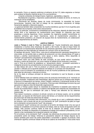 la campaña. Como un aspecto preliminar al esfuerzo de las 5 S, debe asignarse un tiempo
para analizar la filosofía implícita de las 5 S y sus beneficios:
  ·    Creando ambientes de trabajó limpios, higiénicos, agradables y seguros.
·      Revitalizando al gemba y mejorando sustancialmente el estado de ánimo, la moral y la
motivación de los empleados.
·       Eliminando las diversas clases de muda minimizando, la necesidad de buscar
herramientas, haciendo más fácil el trabajo de los operadores, reduciendo el trabajo
físicamente agotador y liberando espacio.
  La gerencia también debe comprender los muchos beneficios que las 5 S en el gemba para
la totalidad de la empresa; entre estos mencionamos:
  Seiso, en particular, incrementa la confiabilidad de las máquinas, dejando de ésta forma más
tiempo libre a los ingenieros de mantenimiento para trabajar en máquinas que sean
propensas a averías repentinas. Como resultado, los ingenieros pueden concentrarse en
aspectos primarios que mayor importancia, como el mantenimiento preventivo, el
mantenimiento predictivo y la creación de equipos libre de mantenimiento, en colaboración
con los departamentos de diseño.

                                        JUSTO A TIEMPO
Justo a Tiempo ó Just in Time fue desarrollado por Toyota inicialmente para después
trasladarse a muchas otras empresas de Japón y del mundo, ha sido el mayor factor de
contribución al impresionante desarrollo de las empresas japonesas. Esto ha propiciado que
las empresas de otras latitudes se interesen por conocer como es esta técnica.
El ideologo del asunto, Taiichi Ohno, creía que la sobreproducción generaba desperdicio en
otras áreas, en tal sentido ideó un sistema de producción con dos características JIT (justo a
tiempo) y jidohka (automatización), como apoyo a dicho sistema, Ohno desarrollo el
"kamban" (procedimientos etiquetados en el producto).
La primera razón que está detrás de este concepto, es que puede reducir inventarios,
tiempos y costos de producción, así como mejorar la calidad de los productos y servicios.
Just in Time es el intento de establecer un alineamiento cliente - proveedor automatico e
inteligente teniendo los procedimientos en el producto preprogramados.
La idea básica del Just in Time es producir un artículo justo a tiempo para que este sea
vendido o utilizado por la siguiente estación de trabajo en un proceso de manufacturas.
Debido a que el inventario es considerado la raíz de muchos problemas en las operaciones,
este debe ser eliminado o reducido al mínimo.
Se le ha dado el enfoque principal de disminuir inventarios lo cual ha llevado a varias
empresas
a tener faltantes tanto de materias primas como de productos terminados en el momento en
que se necesitan. Analizando esta metodologia, algunos opinan que su enfoque esta dirigido
a disminuir el desperdicio (en tiempo, dinero, trabajo y esfuerzo) y obviamente donde es muy
facil encontrar que sobra algo es en inventarios. Para que esta metodologia funcione hay que
apoyarse en algunas otras del desarrollo organizacional.
El Justo a Tiempo puede reducir la necesidad de inventarios lo bastante para reducir las
fuentes de incertidumbre o diseñar un sistema más flexible para enfrentar las necesidades de
cambio. De ahí que la orientación del Justo a Tiempo sea diferente de los sistemas
tradicionales.
Para reducir inventarios y producir el artículo correcto en el tiempo exacto, con la cantidad
adecuada, se requiere de información acerca del tiempo y el volumen de los requerimientos
de producción de todas las estaciones de trabajo.
El Justo a Tiempo suministra esta información, no a través de un caro y sofisticado sistema
de cómputo, sino a través del uso de una orientación de "pull" (orientación de jalar) en lugar
de la orientación convencional de "push" (de empujar).
La orientación "push" comienza con una orden en el centro de trabajo inicial. Una vez que el
trabajo es completado en la primera estación de trabajo, este se mueve al siguiente centro de
trabajo, este proceso continua hasta el final de la estación de trabajo. Como puede
advertirse, el trabajo es disparado al completarse el trabajo de la estación precedente y no en
relación a las necesidades de la siguiente estación de trabajo.
Por el contrario, en la orientación "pull" o de jalar, las referencias de producción provienen del
precedente centro de trabajo. Entonces la precedente estación de trabajo dispone de la
exacta cantidad para sacar las partes disponibles a ensamblar o agregar al producto. Esta
orientación significa comenzar desde el final de la cadena de ensamble e ir hacia atrás hacia
 