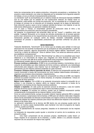 todos los componentes de la cadena productiva, incluyendo proveedores y vendedores. De
acuerdo a esta orientación una orden es disparada por la necesidad de la siguiente estación
de trabajo y no es un artículo innecesariamente produccido.
La orientación "pull" es acompañada por un sistema simple de información llamado KANBAN
que es una tarjeta que es pasada de una subsecuente estación de trabajo hacia su
precedente y esta señala una corrida de producción. Así. la necesidad de un inventario para
el trabajo en proceso se ve reducida por el empalme ajustado de la etapa de fabricación.
Esta reducción ayuda a sacar a la luz cualquier pérdida de tiempo o de material, el uso de
refacciones defectuosas y la operación indebida del equipo.
Con el Justo a Tiempo, el ensamblado general de producción dicta el ritmo y los
requerimientos de producción para los procesos precedentes.
No obstante, la programación del ensamble debe ser tan "suave" y repetitiva como sea
posible. Cualquier fluctuación en la mezcla de artículos producidos en el proceso general,
podría crear variaciones en los requerimientos de producción de las estaciones precedentes.
Variaciones grandes en cualquier centro de trabajo, necesitan indeseables grandes
inventarios en proceso o capacidades productivas que permitan enfrentar los picos de
demandas.

                                        BENCHMARKING
Traducido literalmente, "benchmark" es la marca que se emplea para señalar el nivel que
alcanzaron los ríos durante inundaciones que se produjeron en años precedentes. A partir de
esta primera acepción, algunos diccionarios de lengua inglesa definen "benchmark" como
"punto fijo o criterio de referencia". Otros lo definen como "una señal de referencia sobre la
que establecer comparaciones".
En el entorno empresarial, el término "Benchmarking" se utiliza en la actualidad para hacer
referencia a un instrumento de mejora que, integrado con otras técnicas de gestión de
calidad, va mucho más allá de la simple comparaci6n entre empresas o departamentos.
Es interesante resaltar algunos de los aspectos de esta definición:
Proceso continuo y sistemático. El BM no es una actividad aislada y momentánea, sino un
conjunto de actividades que debe realizarse de forma continua y aplicando una metodología
estructurada para asegurar unas mejoras "que se mantengan" a través de la comparaci6n
permanente con las mejores prácticas existentes en cada momento.
Comparar: Enfoque externo (aprender de otros). El ejercicio de comparaci6n permite abrir
nuevos horizontes a través del conocimiento de como realizan determinadas actividades y
organizan sus procesos otras empresas o departamentos.
Mejores prácticas. La selección del objeto de comparaci6n es critica en el BM. Las mejores
prácticas se pueden encontrar en la misma empresa, en empresa competidoras incluso en
empresas de otros sectores.
Mejora como objetivo. Con el BM no se pretende únicamente evaluar la actuaci6n de un
proceso o una empresa su objetivo ultimo es mejorar dicha actuación a través de la
adaptación a la empresa de las mejores practicas existentes.
Adaptar e implantar. En este punto es esencial conocer la estructura y usos de nuestra
empresa de forma que la implantación sea lo menos traumática posible.
Volver a empezar. El proceso es continuo; puesto que la realidad empresarial cambia
constantemente, la búsqueda de los mejores hábitos nunca finaliza.
Como se verá posteriormente, aunque se pueden obtener mejoras aplicando BM a cualquier
tipo de procesos o subprocesos de la empresa, el BM para ser efectivo debe estar integrado
dentro de las actividades de dirección encaminadas a la mejora continua en toda la empresa,
intentando adaptar las mejores prácticas para reducir las diferencias respecto a las empresas
lideres en las áreas clave.
La aplicación sistemática de la técnica del BM dentro de una empresa puede servir de
soporte, en muchos casos imprescindible, para mantener vivo todo el programa de mejora
continua, puesto que facilita:
1.       El planteamiento de nuevas preguntas, basadas en la observación de las mejores
prácticas.
La búsqueda de respuestas puede ayudar a encontrar el camino de la excelencia. en la
actuación propia.
2.       Una mejor comprensión de los procesos propios, identificando cuales tienen un
mayor impacto en la actuación de la empresa, y cuales, debido a su precaria situación,
requieren de una actuación de mejora mas urgente.
 