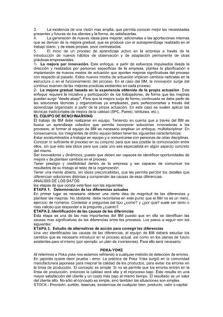3.       La existencia de una visión mas amplia, que permita conocer mejor las necesidades
presentes y futuras de los clientes y la forma, de satisfacerlas.
4.       La generación de nuevas ideas para mejorar, adicionales a las aportaciones internas
que se derivan de la mejora gradual, que se produce con el autoaprendizaje realizado en el
trabajo diario, y de ideas propias, poco contrastadas.
5.       El inicio de un proceso de aprendizaje activo en la empresa a través de la
introducción de nuevos hábitos de observación y de adaptación permanente de otras
prácticas empresariales.
1- La mejora por innovación. Este enfoque, a partir de esfuerzos impulsados desde la
dirección y realizados por personas especificas de la empresa, plantea la planificación e
implantación de nuevos modos de actuación que aporten mejoras significativas del proceso
con respecto al pasado. Estos nuevos modos de actuación implican cambios radicales en la
estructura o en el funcionamiento del proceso. En el caso del BM, la innovación surge del
continuo examen de las mejores practicas existentes en cada proceso.
2- La mejora gradual basada en la experiencia obtenida de la propia actuación. Este
enfoque requiere la iniciativa y participación de los trabajadores, de forma que las mejoras
puedan surgir "desde abajo". Para que la mejora surja de forma, continuada se debe partir de
las soluciones técnicas y organizativas ya empleadas, para perfeccionarlas a través del
aprendizaje organizado a partir de la propia actuación. En este caso se suelen aplicar las
técnicas tradicionales de mejora de la calidad (SPC, Pareto, Ishikawa, etc.).
EL EQUIPO DE BENCHMARKING
El trabajo de BM debe realizarse en equipo. Teniendo en cuenta que a través del BM se
busca un aprendizaje colectivo que permita incorporar soluciones innovadoras a los
procesos, al formar el equipo de BM es necesario emplear un enfoque, multidisciplinar. En
consecuencia, los integrantes de dicho equipo deben tener las siguientes características:
Estar acostumbrados a trabajar en equipo y a comunicarse con personas de otras disciplinas.
Conocer lo suficiente el proceso en su conjunto para que sea posible la comunicación entre
ellos, sin que esto sea óbice para que cada uno sea especialista en algún aspecto concreto
del mismo.
Ser innovadores y dinámicos, puesto que deben ser capaces de identificar oportunidades de
mejora y de plantear cambios en el proceso.
Tener prestigio y credibilidad dentro de la empresa y ser capaces de comunicar los
resultados de su trabajo al resto de la organización.
Tener una mente abierta, sin ideas preconcebidas, que les permita percibir los detalles que
diferencian soluciones distintas y comprender las causas de esas diferencias.
ANÁLISIS DE LOS DATOS
las etapas de que consta esta fase son las siguientes:
ETAPA 1. Determinación de las diferencias actuales
En primer lugar es necesario obtener una cierta idea de magnitud de las diferencias y
plantear las mejoras. No obstante, debe recordarse en este punto que el BM no es un mero,
ejercicio de números. Contestar a preguntas del tipo ¿como? y ¿por que? suele ser tanto o
mas valioso que responder a la pregunta ¿cuanto?.
ETAPA 2. Identificación de las causas de las diferencias
Esta etapa es una de las mas importantes del BM puesto que en ella se identifican las
causas mas significativas de las diferencias entre los procesos. Los pasos a seguir son los
siguientes:
ETAPA 3. Estudio de alternativas de acción para corregir las diferencias
Una vez identificadas las causas de las diferencias, el equipo de BM deberá estudiar los
cambios que es necesario introducir en el proceso actual, así como en los planes de futuro
existentes para el mismo (por ejemplo: un plan de inversiones). Para ello será necesario:

                                          POKA-YOKE
Al referirnos a Poka yoke nos estamos refiriendo a cualquier método de detección de errores.
En japonés quiere decir prueba - error. La práctica de Poka Yoke surgió en la comunidad
manufacturera japonesa para mejorar la calidad de los productos, para evitar los errores en
la línea de producción. El concepto es simple. Si no se permite que los errores entren en la
línea de producción, entonces la calidad será alta y el reproceso bajo. Esto resulta en una
mayor satisfacción del cliente y un costo más bajo al mismo tiempo. El resultado es un valor
del cliente alto. No sólo el concepto es simple, sino también las situaciones son simples.
STOCK.- Provisión, surtido, reservas, existencias de cualquier bien, producto, valor o capital.
 