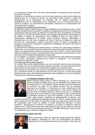 sus trabajadores (Crosby:1979). De esta forma planteaba la importancia de las relaciones
humanas en el trabajo.
Finalmente, en esta etapa, se observa uno de los más notables avances hacia la calidad; de
centrarse sólo en el control de proceso de manufactura hasta involucrar a todos los
departamentos de la organización, de enfocarse sólo en métodos estadísticos a
sensibilizarse hacia las necesidades de los trabajadores, de una alta gerencia ajena al
control de calidad a una administración participativa, importante en el mantenimiento del
movimiento hacia la calidad.
La calidad como estrategia de supervivencia.
En esta última etapa, la calidad ocupa un papel estratégico en las empresas ya que a través
de ésta es posible mejorar la posición competitiva y el desempeño general. Se consideran los
requerimientos del consumidor y la calidad de los productos de los competidores en el diseño
de productos y servicios de calidad superior, que satisfagan plenamente las necesidades de
los clientes y superen sus expectativas. Para posibilitar el logro de estas metas, la
administración estratégica de la calidad incluye conceptos, técnicas, metodologías y
procedimientos con una clara orientación al Control Total de la Calidad en todas las
funciones de la organización. pueden mencionarse dentro de éstas la reingeniería de
procesos, los proceso de comparación competitivos, el despliegue de la función de calidad y
la calidad en el servicio.
La administración estratégica de la calidad implicó un cambio en la cultura de las empresas e
instituciones, ya que requiere del conocimiento de las expectativas de los distintos grupos de
interés, para posteriormente incorporar esta información en su misión y visión, a partir de las
cuales se establecen las metas y comportamiento de la organización y que definirán el marco
dentro del cual se establecerá la planeación a largo plazo.
En la actualidad, el modelo de calidad total en la administración está ampliamente difundido
en el mundo, presentando variaciones que facilitan su adaptación a las condiciones
particulares de cada país o cultura.
¿Un nuevo paso dentro de la evolución?
En nuestros días se esta experimentando una nueva evolución dentro de este movimiento,
sin embargo, aún es muy temprano para el estudio y discusión, así como del análisis de las
repercusiones de este cambio en el movimiento de calidad en las organizaciones.
Esta evolución ha encontrado sus motivos en las fallas detectadas que han llevado al cierre
de un importante número de organizaciones en el mundo, los gurús de esta nueva etapa
idealizan las funciones y dinámica de la organización para insertarlas en un nuevo modelo de
comportamiento, relaciones y disciplinas.

                   W. EDWARDS DEMING (1900-1993)
                   William Edwards Deming nació en 1900 en Wyoming, E.U., al inicio de su
                   carrera se dedicó a trabajar sobre el control estadístico de la calidad, pero
                   la entrada de los E.U. a la Segunda Guerra Mundial y la demanda excesiva
                   de productos por parte de los aliados provocó que las empresas
                   americanas se orientarán a la producción en masa satisfaciendo dicha
                   demanda en un mercado muy estandarizado y muy cerrado, dejando de
                   lado las ideas de Shewhart, Deming y otros precursores. La autoridades
                   japonesas vieron en los trabajos de este estudioso el motor de arranque de
                   la catastrófica situación en que había quedado el país tras su derrota
                   militar. Japón asumió y desarrollo los planteamientos de Deming, y los
convirtió en el eje de su estrategia de desarrollo nacional. En 1950 W. Edward Deming visitó
Japón, invitado por la JUSE (Unión de Científicos e Ingenieros Japoneses) dando una serie
de conferencias sobre Control de Calidad. A dichas conferencias asistieron un grupo
numeroso y seleccionado de directivos de empresas. Los textos se repartieron entre los
miembros de la JUSE quién los usó para crear las bases sobre las que instaurar el Premio
Deming que se convocó un año después, premiando a aquellas instituciones o personas que
se caracterizaran por su interés en implantar la calidad.

JOSEPH MOSES JURAN (1904-199)

                    Nace en Rumania en 1904 y es otra de las grandes figuras de la calidad.
                    Se traslada a Minnesota en 1912. Es contemporáneo de Deming.
                    Después de la II Guerra Mundial trabajó como consultor. Visita Japón en
 