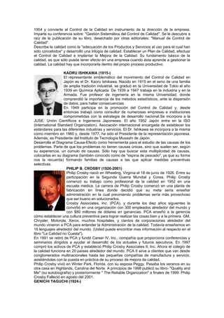 1954 y convierte el Control de la Calidad en instrumento de la dirección de la empresa.
Imparte su conferencia sobre: "Gestión Sistemática del Control de Calidad". Se le descubre a
raíz de la publicación de su libro, desechado por otras editoriales: "Manual de Control de
Calidad".
Describe la calidad como la "adecuación de los Productos y Servicios al uso para el cual han
sido concebidos" y desarrolló una trilogía de calidad: Establecer un Plan de Calidad, efectuar
el Control de Calidad e implantar la Mejora de la Calidad. Su fundamento básico de la
calidad, es que sólo puede tener efecto en una empresa cuando ésta aprende a gestionar la
calidad. La calidad hay que incorporarla dentro del propio proceso productivo.

                   KAORU ISHIKAWA (1915-)
                   El representante emblemático del movimiento del Control de Calidad en
                   Japón es el Dr. Kaoru Ishikawa. Nacido en 1915 en el seno de una familia
                   de amplia tradición industrial, se graduó en la Universidad de Tokio el año
                   1939 en Química Aplicada. De 1939 a 1947 trabaja en la industria y en la
                   Armada. Fue profesor de ingeniería en la misma Universidad, donde
                   comprendió la importancia de los métodos estadísticos, ante la dispersión
                   de datos, para hallar consecuencias.
                   En 1949 participa en la promoción del Control de Calidad y, desde
                   entonces trabajó como consultor de numerosas empresas e instituciones
                   comprometidas con la estrategia de desarrollo nacional.Se incorpora a la
JUSE: Unión Científicos e Ingenieros Japoneses. El año 1952 Japón entra en la ISO
(International Standard Organization), Asociación internacional encargada de establecer los
estándares para las diferentes industrias y servicios. El Dr. Ishikawa se incorpora a la misma
como miembro en 1960 y, desde 1977, ha sido el Presidente de la representación japonesa.
Además, es Presidente del Instituto de Tecnología Musashi de Japón.
Desarrolla el Diagrama Causa-Efecto como herramienta para el estudio de las causas de los
problemas. Parte de que los problemas no tienen causas únicas, sino que suelen ser, según
su experiencia, un cúmulo de causas. Sólo hay que buscar esta multiplicidad de causas,
colocarlas en su diagrama (también conocido como de "espina de pescado", ya que su forma
nos la recuerda) formando familias de causas a las que aplicar medidas preventivas
selectivas.
                    PHILIP B. CROSBY (1926-2001)
                    Philip Crosby nació en Wheeling, Virginia el 18 de junio de 1926. Entre su
                    participación en la Segunda Guerra Mundial y Corea, Philip Crosby
                    comenzó su trabajo como profesional de la calidad en 1952 en una
                    escuela médica. La carrera de Philip Crosby comenzó en una planta de
                    fabricación en línea donde decidió que su meta sería enseñar
                    administración en la cual previniendo problemas sería más provechoso
                    que ser bueno en solucionarlos.
                    Crosby Associates, Inc. (PCA), y durante los diez años siguientes la
                    convirtió en una organización con 300 empleados alrededor del mundo y
                    con $80 millones de dólares en ganancias. PCA enseñó a la gerencia
cómo establecer una cultura preventiva para lograr realizar las cosas bien y a la primera. GM,
Chrysler, Motorola, Xerox, muchos hospitales, y cientos de corporaciones alrededor del
mundo vinieron a PCA para entender la Administración de la calidad. Todavía enseñamos en
16 lenguajes alrededor del mundo. (Usted puede encontrar mas información al respecto en el
libro "La Calidad no Cuesta").
En 1991 se retiró de PCA y fundó Career IV, Inc., compañía que proporciona conferencias y
seminarios dirigidos a ayudar el desarrollo de los actuales y futuros ejecutivos. En 1997
compró los activos de PCA y estableció Philip Crosby Associates II, Inc. Ahora el colegio de
la calidad funciona en 20 países alrededor del mundo. PCA II sirve a clientes que van desde
conglomerados multinacionales hasta las pequeñas compañías de manufactura y servicio,
asistiéndolas con la puesta en práctica de su proceso de mejora de calidad.
Philip Crosby vivió en Winter Park, Florida, con su esposa Peggy. Pasaba los veranos en su
otra casa en Highlands, Carolina del Norte. A principios de 1998 publicó su libro- "Quality and
Me" (su autobiografía) y posteriormente " The Reliable Organization" a finales de 1999. Philip
Crosby Falleció en agosto del 2001.
GENICHI TAGUCHI (1924-)
 