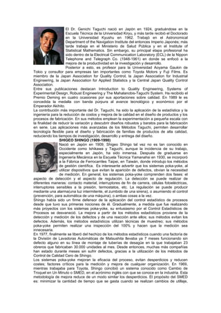 El Dr. Genichi Taguchi nació en Japón en 1924, graduándose en la
                      Escuela Técnica de la Universidad Kiryu, y más tarde recibió el Doctorado
                      en la Universidad Kyushu en 1962. Trabajó en el Astronomical
                      Department of the Navigation Institute del entonces Imperio Japonés; más
                      tarde trabaja en el Ministerio de Salud Pública y en el Institute of
                      Statistical Mathematics. Sin embargo, su principal etapa profesional ha
                      sido dentro de la Electrical Communication Laboratory (ECL) de la Nippon
                      Telephone and Telegraph Co. (1948-1961) en donde se enfocó a la
                      mejora de la productividad en la investigación y desarrollo.
                      Posterior a esto, es profesor para la Universidad Aoyama Gaukin de
Tokio y consultor para empresas tan importantes como Toyota Motors y Fuji Films. Es
miembro de la Japan Association for Quality Control, la Japan Association for Industrial
Engineering, la Japan Association for Applied Statistics y la Central Japan Quality Control
Association.
Entre sus publicaciones destacan Introduction to Quality Engineering, Systems of
Experimental Design, Robust Engineering y The Mahalanobis-Taguchi System. Ha recibido el
Premio Deming en cuatro ocasiones por sus aportaciones sobre calidad. En 1989 le es
concedida la medalla con banda púrpura al avance tecnológico y económico por el
Emperador Akihito.
La contribución más importante del Dr. Taguchi, ha sido la aplicación de la estadística y la
ingeniería para la reducción de costos y mejora de la calidad en el diseño de productos y los
procesos de fabricación. En sus métodos emplean la experimentación a pequeña escala con
la finalidad de reducir la variación y descubrir diseños robustos y baratos para la fabricación
en serie. Las aplicaciones más avanzadas de los Métodos Taguchi, permiten desarrollar
tecnología flexible para el diseño y fabricación de familias de productos de alta calidad,
reduciendo los tiempos de investigación, desarrollo y entrega del diseño.
                 SHIGEO SHINGO (1909-1990)
                 Nació en Japón en 1909, Shigeo Shingo tal vez no es tan conocido en
                 Occidente como Ishikawa y Taguchi, aunque la incidencia de su trabajo,
                 especialmente en Japón, ha sido inmensa. Después de graduarse en
                 Ingeniería Mecánica en la Escuela Técnica Yamanahsi en 1930, se incorporó
                 a la Fábrica de Ferrocarriles Taipei, en Taiwán, donde introdujo los métodos
                 de gestión científica. Es interesante advertir que los sistemas poka-yoke, al
                 utilizar dispositivos que evitan la aparición de defectos, obvian la necesidad
                 de medición. En general, los sistemas poka-yoke comprenden dos fases: el
aspecto de detección y el aspecto de regulación. La detección se puede realizar de
diferentes maneras: contacto material, interruptores de fin de carrera, células fotoeléctricas,
interruptores sensibles a la presión, termostatos, etc. La regulación se puede producir
mediante una alarma(una luz intermitente, el zumbido de una sirena), o asumiendo el control
(prevención, para automática de una máquina), o ambas cosas a la vez.
Shingo había sido un firme defensor de la aplicación del control estadístico de procesos
desde que tuvo sus primeras nociones de él. Gradualmente, a medida que fue realizando
más proyectos con los sistemas poka-yoke, su entusiasmo por el Control Estadísticos de
Procesos se desvaneció. La mejora a partir de los métodos estadísticos proviene de la
detección y medición de los defectos y de una reacción ante ellos; sus métodos evitan los
defectos. Además, los métodos estadísticos utilizan técnicas de muestreo; sus métodos
poka-yoke permiten realizar una inspección del 100% y hacen que la medición sea
innecesaria.
En 1977, finalmente se liberó del hechizo de los métodos estadísticos cuando una factoría de
la División de Lavadoras Automáticas de Matsushita llevaba ya 7 meses funcionando sin
defecto alguno en su línea de montaje de tuberías de desagüe en la que trabajaban 23
obreros que fabricaban 30.000 unidades al mes. Desde entonces, muchas más compañías
han estado durante meses sin sufrir defectos, gracias a la utilización de los métodos de
Control de Calidad Cero de Shingo.
Los sistemas poka-yoke mejoran la eficacia del proceso, evitan desperdicios y reducen
costes; factores críticos para la medición y mejora de cualquier organización. En 1969,
mientras trabajaba para Toyota, Shingo concibió un sistema conocido como Cambio de
Troquel en Un Minuto o SMED, en el acrónimo inglés con que se conoce en la industria. Esta
metodología de mejora reduce de un modo similar los desperdicios. El propósito del SMED
es: minimizar la cantidad de tiempo que se gasta cuando se realizan cambios de utillaje,
 
