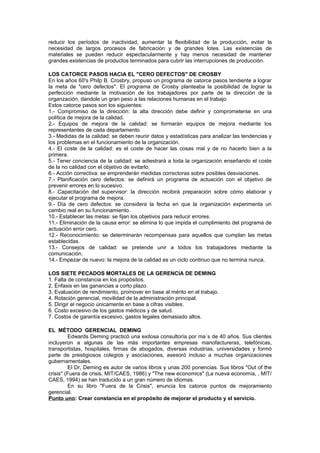 reducir los períodos de inactividad, aumentar la flexibilidad de la producción, evitar la
necesidad de largos procesos de fabricación y de grandes lotes. Las existencias de
materiales se pueden reducir espectacularmente y hay menos necesidad de mantener
grandes existencias de productos terminados para cubrir las interrupciones de producción.

LOS CATORCE PASOS HACIA EL "CERO DEFECTOS" DE CROSBY
En los años 60's Philp B. Crosbry, propuso un programa de catorce pasos tendiente a lograr
la meta de "cero defectos". El programa de Crosby planteaba la posibilidad de lograr la
perfección mediante la motivación de los trabajadores por parte de la dirección de la
organzación, dandole un gran peso a las relaciones humanas en el trabajo.
Estos catorce pasos son los siguientes:
1.- Compromiso de la dirección: la alta dirección debe definir y comprometerse en una
política de mejora de la calidad.
2.- Equipos de mejora de la calidad: se formarán equipos de mejora mediante los
representantes de cada departamento.
3.- Medidas de la calidad: se deben reunir datos y estadísticas para analizar las tendencias y
los problemas en el funcionamiento de la organización.
4.- El coste de la calidad: es el coste de hacer las cosas mal y de no hacerlo bien a la
primera.
5.- Tener conciencia de la calidad: se adiestrará a toda la organización enseñando el coste
de la no calidad con el objetivo de evitarlo.
6.- Acción correctiva: se emprenderán medidas correctoras sobre posibles desviaciones.
7.- Planificación cero defectos: se definirá un programa de actuación con el objetivo de
prevenir errores en lo sucesivo.
8.- Capacitación del supervisor: la dirección recibirá preparación sobre cómo elaborar y
ejecutar el programa de mejora.
9.- Día de cero defectos: se considera la fecha en que la organización experimenta un
cambio real en su funcionamiento.
10.- Establecer las metas: se fijan los objetivos para reducir errores.
11.- Eliminación de la causa error: se elimina lo que impida el cumplimiento del programa de
actuación error cero.
12.- Reconocimiento: se determinarán recompensas para aquellos que cumplan las metas
establecidas.
13.- Consejos de calidad: se pretende unir a todos los trabajadores mediante la
comunicación.
14.- Empezar de nuevo: la mejora de la calidad es un ciclo continuo que no termina nunca.

LOS SIETE PECADOS MORTALES DE LA GERENCIA DE DEMING
1. Falta de constancia en los propósitos.
2. Énfasis en las ganancias a corto plazo.
3. Evaluación de rendimiento, promover en base al mérito en el trabajo.
4. Rotación gerencial, movilidad de la administración principal.
5. Dirigir el negocio únicamente en base a cifras visibles.
6. Costo excesivo de los gastos médicos y de salud.
7. Costos de garantía excesivo, gastos legales demasiado altos.

EL MÉTODO GERENCIAL DEMING
         Edwards Deming practicó una exitosa consultoría por ma´s de 40 años. Sus clientes
incluyeron a algunas de las más importantes empresas manofactureras, telefónicas,
transportistas, hospitales, firmas de abogados, diversas industrias, universidades y formó
parte de prestigiosos colegios y asociaciones, asesoró incluso a muchas organizaciones
gubernamentales.
         El Dr, Deming es autor de varios libros y unas 200 ponencias. Sus libros "Out of the
crisis" (Fuera de crisis, MIT/CAES, 1986) y "The new economics" (La nueva economía, , MIT/
CAES, 1994) se han traducido a un gran número de idiomas.
         En su libro "Fuera de la Crisis", enuncia los catorce puntos de mejoramiento
gerencial.
Punto uno: Crear constancia en el propósito de mejorar el producto y el servicio.
 