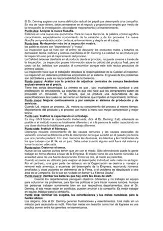 El Dr. Deming sugiere una nueva definición radical del papel que desempeña una compañía.
En vez de hacer dinero, debe permanecer en el negocio y proporcionar empleo por medio de
la innovación, la investigación, el constante mejoramiento y el mantenimiento.
Punto dos: Adoptar la nueva filosofía.
Estamos en una nueva era económica. Para la nueva Gerencia, la palabra control significa
conocimiento, especialmente conocimiento de la variación y de los procesos. La nueva
filosofía comprende educación continua, entrenamiento y alegría en el trabajo.
Punto tres: No depender más de la inspección masiva.
las palabras claves son “dependencia” y “masa”.
La inspección que se hizo con el animo de descubrir los productos malos y botarlos es
demasiado tardía, ineficaz y costosa manifiesta el Dr. Deming. La calidad no se produce por
la inspección sino por el mejoramiento del proceso.
La Calidad debe ser diseñada en el producto desde el principio, no puede crearse a través de
la Inspección. La inspección provee información sobre la calidad del producto final, pero el
costo de los defectos son pasados al consumidor aunque este solo reciba productos de
primera calidad.
La inspección hace que el trabajador desplace la responsabilidad de la Calidad al inspector.
La inspección no detectará problemas empotrados en el sistema. El grueso de los problemas
son del Sistema y este es responsabilidad de la Gerencia.
Punto cuatro: Acabar con la practica de adjudicar contratos de compra basándose
exclusivamente en el precio.
Tiene tres serias desventajas: La primera es que , casi invariablemente, conduce a una
proliferación de proveedores. La segunda es que ello hace que los compradores salten de
proveedor en proveedor. Y la tercera, que se produce una dependencia de las
especificaciones, las cuales se convierten en barreras que impiden el mejoramiento continuo.
Punto cinco: Mejorar continuamente y por siempre el sistema de producción y de
servicios.
Cuando Ud. mejora un proceso, Ud. mejora su conocimiento del proceso al mismo tiempo.
Mejoramiento del producto y el proceso van mano a mano con mayor comprensión y mejor
teoría.
Punto seis: Instituir la capacitación en el trabajo.
Es muy difícil borrar la capacitación inadecuada, dice el Dr. Deming: Esto solamente es
posible si el método nuevo es totalmente diferente o si a la persona la están capacitando en
una clase distinta de habilidades para un trabajo diferente.
Punto siete: Instituir el liderazgo.
Liderazgo requiere conocimiento de las causas comunes y las causas especiales de
variación; conocer la diferencia entre la descripción de lo que sucedió en el pasado y la teoría
que nos permita predecir. Un Líder reconoce las destrezas, los talentos y las habilidades de
los que trabajan con él. No es un juez. Debe saber cuando alguien está fuera del sistema y
tomar la acción adecuada.
Punto ocho: Desterrar el temor.
Nueve de los catorce puntos tienen que ver con el miedo. Sólo eliminándolo puede la gente
trabajar en forma efectiva a favor de la Empresa. El miedo viene de una fuente conocida. La
ansiedad viene de una fuente desconocida. Entre los dos, el miedo es preferible.
Cuando el miedo es utilizado para mejorar el desempeño individual, esta meta no se logra.
Por el contrario, una gran parte del esfuerzo en la Organización se destina a manejar y
remover esta amenaza, a expensas del desempeño de la Empresa; reportando números
amañados u otras acciones en detrimento de la Firma, o el problema es desplazado a otra
área de la Compañía. Es lo que se ha dado en llamar “La Fábrica Oculta”.
Punto nueve: Derribar las barreras que hay entre las áreas de staff.
         Cuando los departamentos persiguen objetivos diferentes y no trabajan en equipo
para solucionar los problemas, para fijar las políticas o para trazar nuevos rumbos. Aunque
las personas trabajen sumamente bien en sus respectivos departamentos, dice el Dr.
Deming, si sus metas están en conflictos, pueden arruinar a la compañía. Es mejor trabajar
en equipo, trabajar para la compañía.
Punto diez: Eliminar los slogans, las exhortaciones y las metas numéricas para la
fuerza laboral.
Los slogans, dice el Dr. Deming generan frustraciones y resentimientos. Una meta sin un
método para alcanzarla es inútil. Pero fijar metas sin describir como han de lograrse es una
practica común entre los gerentes norteamericanos.
 