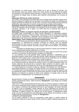 Un trabajador no puede lorgrar mejor Calidad de lo que el Sistema le permite. Las
exhortaciones crean una reacción adversa por cuanto el 94% de los problemas de Calidad
son causados por el Sistema (causas comunes), y sólo 6% por causas especiales. El rol de
la Gerencia es trabajar sobre el sistema para mejorarlo continuamente, con la ayuda de
todos.
Punto once: Eliminar las cuotas numéricas.
Las cuotas u otros estándares de trabajo tales como el trabajo diario calculado sostiene el Dr.
Deming, obstruyen la calidad más que cualquier otra condición de trabajo. Los estándares de
trabajo garantizan la ineficiencia y el alto costo. A menudo incluyen tolerancia para artículos
defectuosos y para desechos, lo cual es una garantía de que la gerencia los obtendrá.
Punto doce: Derribar las barreras que impiden el orgullo de hacer bien un trabajo.
Una de las prácticas más perniciosas es la evaluación anual por méritos, destructor de la
motivación intrínseca y de la gente; una forma fácil de la Gerencia para eludir su
responsabilidad.
Punto trece: Instituir un programa vigoroso de educación y reentrenamiento.
Se puede lograr productividad en varias formas: Mejorando la maquinaria existente,
rediseñando los productos y el flujo de trabajo, mejorando la forma en que las partes trabajan
juntas, pero el conocimiento y destrezas de los individuos son la verdadera fuente del
mejoramiento y los mismos son necesarios para la planificación a largo plazo.
Punto catorce: Tomar medidas para lograr la transformación.
        Una Empresa que emprende la ruta del mejoramiento continuo tiene que cambiar sus
percepciones, no solamente los principios corrientes de negocio, sino los aspectos
fundamentales de como funciona el mundo, sus creencias y sus prácticas empresariales.
Una mariposa no puede mantener 100 patas y todavía volar como es debido, o es mariposa
o es gusano.
        Para lograr la transformación es vital que todos empiecen a pensar que el trabajo de
cada cual debe proporcionarles satisfacción a un cliente.
 1.- Los miembros de la alta gerencia han de luchar por lograr cada uno de los trece puntos
anteriores y por eliminar las enfermedades mortales y los obstáculos.
 2.- Los miembros de la alta gerencia deben sentirse apenados e insatisfechos por el
desempeño pasado y deben tener coraje para cambiar. Deben abandonar el camino trillado y
lanzarse a hacer nuevas cosas, incluso hasta el punto de ser marginados por sus colegas.
Debe existir un ardiente deseo de transformar su estilo de gerencia.
 3.- Mediante seminarios y otros medios, la alta gerencia debe explicarle a una masa critica
de la compañía, porque es necesario el cambio y que en el cambio participaran todos. Un
número adecuado de personas de la compañía deben entender los catorce puntos, las
enfermedades mortales y los obstáculos. De no ser así la alta gerencia estaría perdida.
 4.- Toda actividad es un proceso y puede ser mejorado. Para trabajar en el ciclo Shewhart,
todos deben pertenecer a un equipo, con objeto de tratar uno o más asuntos específicos.
La Transformación es responsabilidad de todos, pero en el núcleo del cambio requerido está
la necesidad de cambiar nuestra forma de pensar sobre aspectos cruciales. El reto mayor de
Deming a la Gerencia es cambiar la forma como tratamos a la gente. Esto es lo que
determinará si “verdaderamente” nos insertaremos en el futuro.

                                      REINGENIERÍA
Michael Hammer, Profesor de Ciencias de Computación, se ha convertido en el misionero del
cambio organizacional masivo. Utiliza él termino “Reingeniería”, para abogar por el trabajo
del diseño radical.
 Hace unos 12 años aproximadamente Hammer junto con Champy empieza a observar que
unas pocas compañías habían mejorado espectacularmente su rendimiento en unas áreas
de su negocio, cambiando radicalmente las formas en que trabajaban. No habían cambiado
el negocio a que se dedicaban, habían alterado en forma significativa los procesos que
seguían y todos los procedimientos. Poco a poco examinaron las experiencias de muchas
compañías y pudieron discernir los patrones que no los lograron, y gradualmente vieron
surgir una serie de procedimientos que efectuaba el cambio radical. Con el tiempo, le dieron
a estas serie de procedimientos un nombre de “Reingeniería”.
 CONCEPTO DE REINGENIERÍA
“Es el método mediante el cual una organización puede lograr un cambio radical de
rendimiento medido por el costo, tiempo de ciclo, servicio y calidad, mediante la aplicación de
 