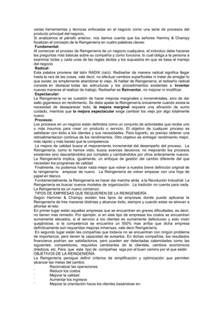 varias herramientas y técnicas enfocadas en el negocio como una serie de procesos del
producto principal del negocio,
Si analizamos el párrafo anterior, nos damos cuenta que los señores Hammy & Champy
focalizan el concepto de la Reingeniería en cuatro palabras claves:
 Fundamental:
Al comenzar el proceso de Reingeniería de un negocio cualquiera, el individuo debe hacerse
las preguntas más básicas sobre su compañía y como funciona, lo cual obliga a la persona a
examinar todas y cada unas de las reglas tácitas y los supuestos en que se basa el manejo
del negocio
 Radical:
Esta palabra proviene del latín RADIX (raíz). Rediseñar de manera radical significa llegar
hasta la raíz de las cosas, vale decir, no efectuar cambios superficiales ni tratar de arreglar lo
que existe; es simplemente abandonar lo viejo. Al hablar de Reingeniería, el rediseño radical
consiste en destacar todas las estructuras y los procedimientos existentes e Inventar
nuevas maneras el realizar de trabajo. Rediseñar es Reinventar, no mejorar ni modificar.
 Espectacular:
La Reingeniería no es cuestión de hacer mejoras marginales o increméntales, sino de dar
salto gigantesco en rendimiento. Se debe apelar la Reingeniería únicamente cuando exista la
necesidad de desaparecer todo; la mejora marginal requiere una afinación de sumo
cuidado, mientras que la mejora espectacular exige cambiar los viejo por algo totalmente
nuevo.
 Procesos:
Los procesos en un negocio están definidos como un conjunto de actividades que recibe uno
o más insumos para crear un producto o servicio. El objetivo de cualquier proceso es
satisfacer con éxito a los clientes y sus necesidades. Para lograrlo, es preciso obtener una
retroalimentacion continua de los rendimientos. Otro objetivo es entregar rendimiento mejor,
más rápido y más barato que la competencia.
 La mejora de calidad busca el mejoramiento incremental del desempeño del proceso. La
Reingeniería, como lo hemos visto, busca avances decisivos, no mejorando los procesos
existentes sino descartándolos por completo y cambiándolos por otros enteramente nuevos.
La Reingeniería implica, igualmente, un enfoque de gestión del cambio diferente del que
necesitan los programas de calidad.
 Finalmente, no podemos hacer nada mejor que volver a nuestra breve definición original de
la reingeniería: empezar de nuevo. La Reingeniería es volver empezar con una hoja de
papel en blanco.
 Fundamentalmente, la Reingeniería es hacer dar marcha atrás a la Revolución Industrial. La
Reingeniería es buscar nuevos modelos de organización. La tradición no cuenta para nada.
La Reingeniería es un nuevo comienzo.
 TIPOS DE EMPRESAS QUE REQUIEREN DE LA REINGENIERÍA
Según Hammer & Champy existen tres tipos de empresas donde puede aplicarse la
Reingeniería de tres maneras distintas y alcanzar éxito, siempre y cuando estas se atrevan a
afrontar el reto.
En primer lugar están aquellas empresas que se encuentran en graves dificultades, es decir,
no tienen mas remedio. Por ejemplo: si en este tipo de empresas los costos se encuentran
sumamente elevados, si el servicio a los clientes es sumamente defectuoso y esto viven
quejándose, si la competencia se encuentra un 500% mas arriba que dicha empresa
definitivamente son requeridas mejoras inmensas, vale decir Reingeniería.
 En segundo lugar están las compañías que todavía no se encuentran con ningún problema
de importancia, pero tienen la capacidad de avisarlos. En dichas compañías, los resultados
financieros podrían ser satisfactorios, pero pueden ser detectadas calamidades como las
siguientes: competidores, requisitos cambiantes de la clientela, cambios económicos
drásticos, etc. Para que este tipo de compañías siga por el buen camino por el que están
OBJETIVOS DE LA REINGENIERÍA
La Reingeniería persigue definir criterios de simplificación y optimización que permiten
alcanzar las metas del cambio:
`         Racionalizar las operaciones
`         Reducir los costos
`         Mejorar la calidad
`         Aumentar los ingresos
`         Mejorar la orientación hacia los clientes basándose en:
 