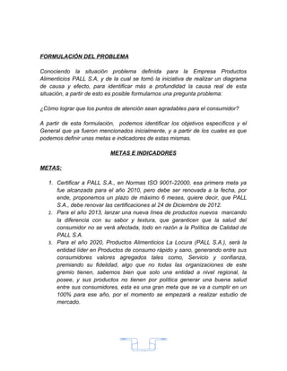 FORMULACIÓN DEL PROBLEMA

Conociendo la situación problema definida para la Empresa Productos
Alimenticios PALL S.A, y de la cual se tomó la iniciativa de realizar un diagrama
de causa y efecto, para identificar más a profundidad la causa real de esta
situación, a partir de esto es posible formularnos una pregunta problema:

¿Cómo lograr que los puntos de atención sean agradables para el consumidor?

A partir de esta formulación, podemos identificar los objetivos específicos y el
General que ya fueron mencionados inicialmente, y a partir de los cuales es que
podemos definir unas metas e indicadores de estas mismas.

                           METAS E INDICADORES

METAS:

   1. Certificar a PALL S.A., en Normas ISO 9001-22000, esa primera meta ya
      fue alcanzada para el año 2010, pero debe ser renovada a la fecha, por
      ende, proponemos un plazo de máximo 6 meses, quiere decir, que PALL
      S.A., debe renovar las certificaciones al 24 de Diciembre de 2012.
   2. Para el año 2013, lanzar una nueva línea de productos nuevos marcando
      la diferencia con su sabor y textura, que garanticen que la salud del
      consumidor no se verá afectada, todo en razón a la Política de Calidad de
      PALL S.A.
   3. Para el año 2020, Productos Alimenticios La Locura (PALL S.A.), será la
      entidad líder en Productos de consumo rápido y sano, generando entre sus
      consumidores valores agregados tales como, Servicio y confianza,
      premiando su fidelidad, algo que no todas las organizaciones de este
      gremio tienen, sabemos bien que solo una entidad a nivel regional, la
      posee, y sus productos no tienen por política generar una buena salud
      entre sus consumidores, esta es una gran meta que se va a cumplir en un
      100% para ese año, por el momento se empezará a realizar estudio de
      mercado.




                                       15
 