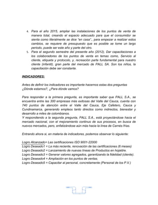 4. Para el año 2015, ampliar las instalaciones de los puntos de venta de
      manera total, creando el espacio adecuado para que el consumidor se
      sienta como literalmente se dice “en casa”., para empezar a realizar estos
      cambios, se requiere de presupuesto que es posible se tome un largo
      periodo, puede ser este año y parte del otro.
   5. Para el segundo semestre del presente año (2012), Dar capacitaciones a
      los colaboradores de los puntos de venta en temas como, Servicio al
      cliente, etiqueta y protocolo, y, recreación parte fundamental para nuestro
      cliente (infantil), gran parte del mercado de PALL SA. Son los niños, la
      capacitación debe ser constante.

INDICADORES:

Antes de definir los indicadores es importante hacernos estas dos preguntas
¿Dónde estamos?, ¿Para dónde vamos?

Para responder a la primera pregunta, es importante saber que PALL S.A., se
encuentra entre las 300 empresas más exitosas del Valle del Cauca, cuenta con
740 puntos de atención entre el Valle del Cauca, Eje Cafetero, Cauca y
Cundinamarca, generando empleos tanto directos como indirectos, bienestar y
desarrollo a miles de colombianos.
Y respondiendo a la segunda pregunta, PALL S.A., está proyectándose hacia el
mercado nacional, con el mejoramiento continuo de sus procesos, en busca de
nuevos mercados, pero, enfatizándose aún más hacia la línea de Carnés frías.

Entrando ahora si, en materia de indicadores, podemos observar lo siguiente:

Logro Alcanzado= Las certificaciones ISO 9001-22000
Logro Deseado1 = La más reciente, renovación de las certificaciones (6 meses)
Logro Deseado2 = Lanzamiento de nuevas líneas de Productos en hojaldre.
Logro Deseado3 = Generar valores agregados, garantizando la fidelidad (cliente).
Logro Deseado4 = Ampliación en los puntos de ventas.
Logro Deseado5 = Capacitar al personal, concretamente (Personal de los P.V.)




                                       15
 